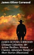 JAMES OLIVER CURWOOD Ultimate Collection: 40+ Action Thrillers, Western Classics, Adventure Novels & Short Stories (Illustrated)