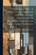 Rock Blasting. A Practical Treatise on the Means Employed in Blasting Rocks for Industrial Purposes