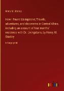 How I Found Livingstone; Travels, adventures, and discoveres in Central Africa, including an account of four months' residence with Dr. Livingstone, by Henry M. Stanley