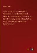 Luther in England; or, an Answer by Anticipation to a Certain Member of Parliament, and Student of Christ Church, Oxford, Originally written in Reply to King Henry the Eighth Assertio Septem Sacramentorum